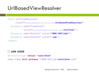 UrlBasedViewResolver
<bean id="viewResolver"
       class="org.springframework.web.servlet.view.UrlBasedViewResolver">
    <property name="viewClass"
              value="org.springframework.web.servlet.view.JstlView"/>
    <property name="prefix" value="/WEB-INF/jsp/"/>
    <property name="suffix" value=".jsp"/>
</bean>




   use case
If @Controller return "cars/show"
view class will process "/WEB-INF/jsp/cars/show.jsp"



                                   Spring Framework - MVC   Dmitry Noskov
 