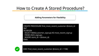 How to Create A Stored Procedure?
Adding Parameters for Flexibility
CREATE PROCEDURE find_most_recent_customer @store_id
INT
AS BEGIN
SELECT MAX(customer_signup) AS most_recent_signup
FROM 2023_signups
WHERE store_id = @store_id;
END;
EXEC find_most_recent_customer @store_id = 1188;
 