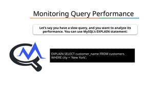 Monitoring Query Performance
Let’s say you have a slow query, and you want to analyze its
performance. You can use MySQL’s EXPLAIN statement:
EXPLAIN SELECT customer_name FROM customers
WHERE city = 'New York';
 