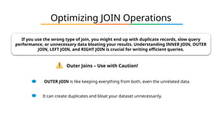 Optimizing JOIN Operations
If you use the wrong type of join, you might end up with duplicate records, slow query
performance, or unnecessary data bloating your results. Understanding INNER JOIN, OUTER
JOIN, LEFT JOIN, and RIGHT JOIN is crucial for writing efficient queries.
Outer Joins – Use with Caution!
OUTER JOIN is like keeping everything from both, even the unrelated data.
It can create duplicates and bloat your dataset unnecessarily.
 