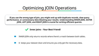 Optimizing JOIN Operations
If you use the wrong type of join, you might end up with duplicate records, slow query
performance, or unnecessary data bloating your results. Understanding INNER JOIN, OUTER
JOIN, LEFT JOIN, and RIGHT JOIN is crucial for writing efficient queries.
INNER JOIN only returns records where there’s a match between both tables.
It keeps your dataset clean and ensures you only get the necessary data.
Inner Joins – Your Best Friend!
 