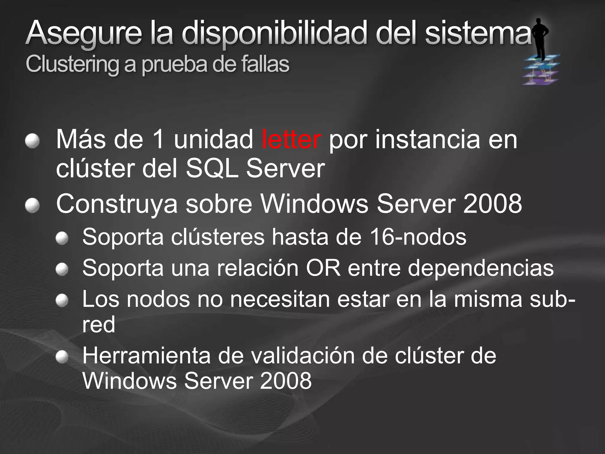 Asegure la disponibilidad del sistemaClustering a prueba de fallasMás de 1 unidad letter por instancia en clúster del SQL ServerConstruya sobre Windows Server 2008Soporta clústeres hasta de 16-nodos Soporta una relación OR entre dependencias Los nodos no necesitan estar en la misma sub-redHerramienta de validación de clúster de Windows Server 2008