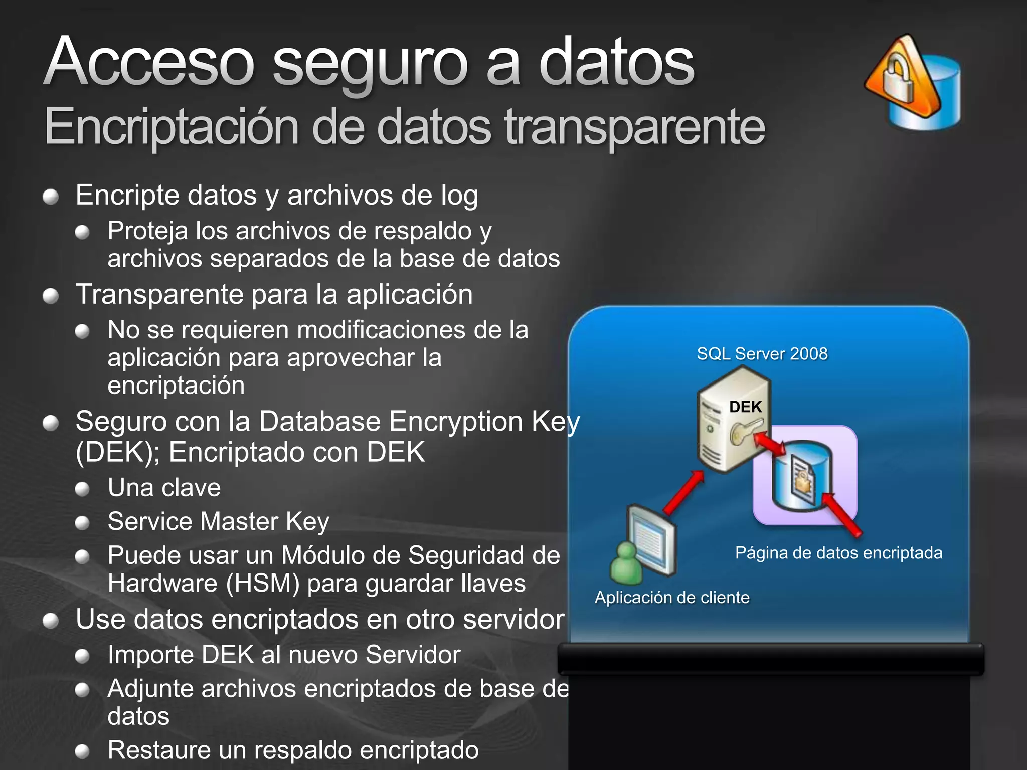 Acceso seguro a datosEncriptación de datos transparenteEncripte datos y archivos de logProteja los archivos de respaldo y archivos separados de la base de datosTransparente para la aplicación No se requieren modificaciones de la aplicación para aprovechar la encriptaciónSeguro con la Database Encryption Key (DEK); Encriptado con DEKUna clave ServiceMaster KeyPuede usar un Módulo de Seguridad de Hardware (HSM) para guardar llavesUse datos encriptados en otro servidorImporte DEK al nuevo ServidorAdjunte archivos encriptados de base de datos Restaure un respaldo encriptadoSQL Server 2008DEKPágina de datos encriptadaAplicación de cliente