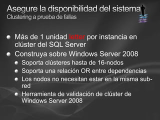 Asegure la disponibilidad del sistemaClustering a prueba de fallasMás de 1 unidad letter por instancia en clúster del SQL ServerConstruya sobre Windows Server 2008Soporta clústeres hasta de 16-nodos Soporta una relación OR entre dependencias Los nodos no necesitan estar en la misma sub-redHerramienta de validación de clúster de Windows Server 2008