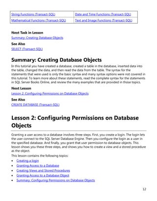 12
String Functions (Transact-SQL) Date and Time Functions (Transact-SQL)
Mathematical Functions (Transact-SQL) Text and Image Functions (Transact-SQL)
Next Task in Lesson
Summary: Creating Database Objects
See Also
SELECT (Transact-SQL)
Summary: Creating Database Objects
In this tutorial you have created a database, created a table in the database, inserted data into
the table, changed the data, and then read the data from the table. The syntax for the
statements that were used is only the basic syntax and many syntax options were not covered in
this tutorial. To learn more about these statements, read the complete syntax for the statements
in SQL Server Books Online, and review the many examples that are provided in those topics.
Next Lesson
Lesson 2: Configuring Permissions on Database Objects
See Also
CREATE DATABASE (Transact-SQL)
Lesson 2: Configuring Permissions on Database
Objects
Granting a user access to a database involves three steps. First, you create a login. The login lets
the user connect to the SQL Server Database Engine. Then you configure the login as a user in
the specified database. And finally, you grant that user permission to database objects. This
lesson shows you these three steps, and shows you how to create a view and a stored procedure
as the object.
This lesson contains the following topics:
• Creating a login
• Granting Access to a Database
• Creating Views and Stored Procedures
• Granting Access to a Database Object
• Summary: Configuring Permissions on Database Objects
 
