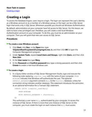 13
Next Task in Lesson
Creating a login
Creating a Login
To access the Database Engine, users require a login. The login can represent the user's identity
as a Windows account or as a member of a Windows group, or the login can be a SQL Server
login that exists only in SQL Server. Whenever possible you should use Windows Authentication.
By default, administrators on your computer have full access to SQL Server. For this lesson, we
want to have a less privileged user; therefore, you will create a new local Windows
Authentication account on your computer. To do this, you must be an administrator on your
computer. Then you will grant that new user access to SQL Server.
Procedures
1. Click Start, click Run, in the Open box, type
%SystemRoot%system32compmgmt.msc /s, and then click OK to open the
Computer Management program.
2. Under System Tools, expand Local Users and Groups, right-click Users, and then click
New User.
3. In the User name box type Mary.
4. In the Password and Confirm password box, type a strong password, and then click
Create to create a new local Windows user.
1. In a Query Editor window of SQL Server Management Studio, type and execute the
following code replacing computer_name with the name of your computer. FROM
WINDOWS indicates that Windows will authenticate the user. The optional
DEFAULT_DATABASE argument connects Mary to the TestData database, unless her
connection string indicates another database. This statement introduces the semicolon
as an optional termination for a Transact-SQL statement.
CREATE LOGIN [computer_nameMary]
FROM WINDOWS
WITH DEFAULT_DATABASE = [TestData];
GO
This authorizes a user name Mary, authenticated by your computer, to access this
instance of SQL Server. If there is more than one instance of SQL Server on the
computer, you must create the login on each instance that Mary must access.
To create a new Windows account
To create a login
 