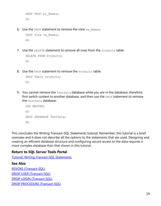 19
DROP PROC pr_Names;
GO
6. Use the DROP statement to remove the view vw_Names:
DROP View vw_Names;
GO
7. Use the DELETE statement to remove all rows from the Products table:
DELETE FROM Products;
GO
8. Use the DROP statement to remove the Products table:
DROP Table Products;
GO
9. You cannot remove the TestData database while you are in the database; therefore,
first switch context to another database, and then use the DROP statement to remove
the TestData database:
USE MASTER;
GO
DROP DATABASE TestData;
GO
This concludes the Writing Transact-SQL Statements tutorial. Remember, this tutorial is a brief
overview and it does not describe all the options to the statements that are used. Designing and
creating an efficient database structure and configuring secure access to the data requires a
more complex database than that shown in this tutorial.
Return to SQL Server Tools Portal
Tutorial: Writing Transact-SQL Statements
See Also
REVOKE (Transact-SQL)
DROP USER (Transact-SQL)
DROP LOGIN (Transact-SQL)
DROP PROCEDURE (Transact-SQL)
 