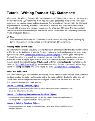 4
Tutorial: Writing Transact-SQL Statements
Welcome to the Writing Transact-SQL Statements tutorial. This tutorial is intended for users who
are new to writing SQL statements. It will help new users get started by reviewing some basic
statements for creating tables and inserting data. This tutorial uses Transact-SQL, the Microsoft
implementation of the SQL standard. This tutorial is intended as a brief introduction to the
Transact-SQL language and not as a replacement for a Transact-SQL class. The statements in
this tutorial are intentionally simple, and are not meant to represent the complexity found in a
typical production database.
Novice users of databases will usually find it easier to work with SQL Server by using SQL
Server Management Studio, instead of writing Transact-SQL statements.
Finding More Information
To find more information about any specific statement, either search for the statement by name
in SQL Server Books Online, or use the Contents to browse the 1,800 language elements listed
alphabetically under Transact-SQL Reference (Database Engine). Another good strategy for
finding information is to search for key words that are related to the subject matter you are
interested in. For example, if you want to know how to return a part of a date (such as the
month), search the index for dates [SQL Server], and then select dateparts. This takes you to
the topic DATEPART (Transact-SQL). As another example, to find out how to work with strings,
search for string functions. This takes you to the topic String Functions (Transact-SQL).
What You Will Learn
This tutorial shows you how to create a database, create a table in the database, insert data into
the table, update the data, read the data, delete the data, and then delete the table. You will
create views and stored procedures and configure a user to the database and the data.
This tutorial is divided into three lessons:
Lesson 1: Creating Database Objects
In this lesson, you create a database, create a table in the database, insert data into the table,
update the data, and read the data.
Lesson 2: Configuring Permissions on Database Objects
In this lesson, you create a login and user. You will also create a view and a stored procedure,
and then grant the user permission to the stored procedure.
Lesson 3: Deleting Database Objects
In this lesson, you remove access to data, delete data from a table, delete the table, and then
delete the database.
Note
 