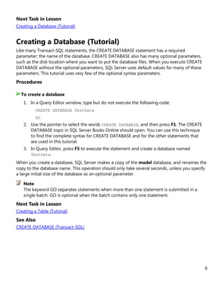 6
Next Task in Lesson
Creating a Database (Tutorial)
Creating a Database (Tutorial)
Like many Transact-SQL statements, the CREATE DATABASE statement has a required
parameter: the name of the database. CREATE DATABASE also has many optional parameters,
such as the disk location where you want to put the database files. When you execute CREATE
DATABASE without the optional parameters, SQL Server uses default values for many of these
parameters. This tutorial uses very few of the optional syntax parameters.
Procedures
1. In a Query Editor window, type but do not execute the following code:
CREATE DATABASE TestData
GO
2. Use the pointer to select the words CREATE DATABASE, and then press F1. The CREATE
DATABASE topic in SQL Server Books Online should open. You can use this technique
to find the complete syntax for CREATE DATABASE and for the other statements that
are used in this tutorial.
3. In Query Editor, press F5 to execute the statement and create a database named
TestData.
When you create a database, SQL Server makes a copy of the model database, and renames the
copy to the database name. This operation should only take several seconds, unless you specify
a large initial size of the database as an optional parameter.
The keyword GO separates statements when more than one statement is submitted in a
single batch. GO is optional when the batch contains only one statement.
Next Task in Lesson
Creating a Table (Tutorial)
See Also
CREATE DATABASE (Transact-SQL)
To create a database
Note
 