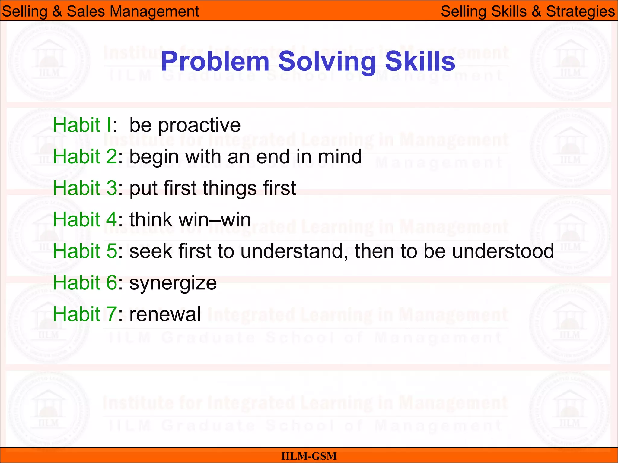 07/06/10
Problem Solving Skills
Habit I: be proactive
Habit 2: begin with an end in mind
Habit 3: put first things first
Habit 4: think win–win
Habit 5: seek first to understand, then to be understood
Habit 6: synergize
Habit 7: renewal
IILM-GSM
Selling & Sales Management Selling Skills & Strategies
 