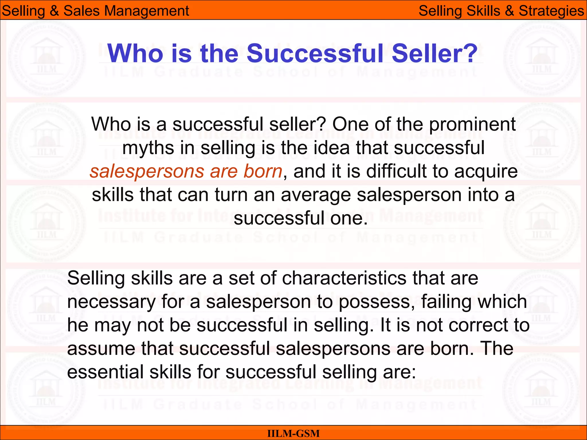07/06/10
Who is the Successful Seller?
Who is a successful seller? One of the prominent
myths in selling is the idea that successful
salespersons are born, and it is difficult to acquire
skills that can turn an average salesperson into a
successful one.
Selling skills are a set of characteristics that are
necessary for a salesperson to possess, failing which
he may not be successful in selling. It is not correct to
assume that successful salespersons are born. The
essential skills for successful selling are:
IILM-GSM
Selling & Sales Management Selling Skills & Strategies
 