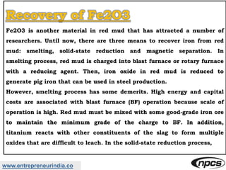 www.entrepreneurindia.co
Recovery of Fe2O3
Fe2O3 is another material in red mud that has attracted a number of
researchers. Until now, there are three means to recover iron from red
mud: smelting, solid-state reduction and magnetic separation. In
smelting process, red mud is charged into blast furnace or rotary furnace
with a reducing agent. Then, iron oxide in red mud is reduced to
generate pig iron that can be used in steel production.
However, smelting process has some demerits. High energy and capital
costs are associated with blast furnace (BF) operation because scale of
operation is high. Red mud must be mixed with some good-grade iron ore
to maintain the minimum grade of the charge to BF. In addition,
titanium reacts with other constituents of the slag to form multiple
oxides that are difficult to leach. In the solid-state reduction process,
 