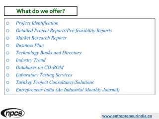 o Project Identification
o Detailed Project Reports/Pre-feasibility Reports
o Market Research Reports
o Business Plan
o Technology Books and Directory
o Industry Trend
o Databases on CD-ROM
o Laboratory Testing Services
o Turnkey Project Consultancy/Solutions
o Entrepreneur India (An Industrial Monthly Journal)
www.entrepreneurindia.co
What do we offer?
 