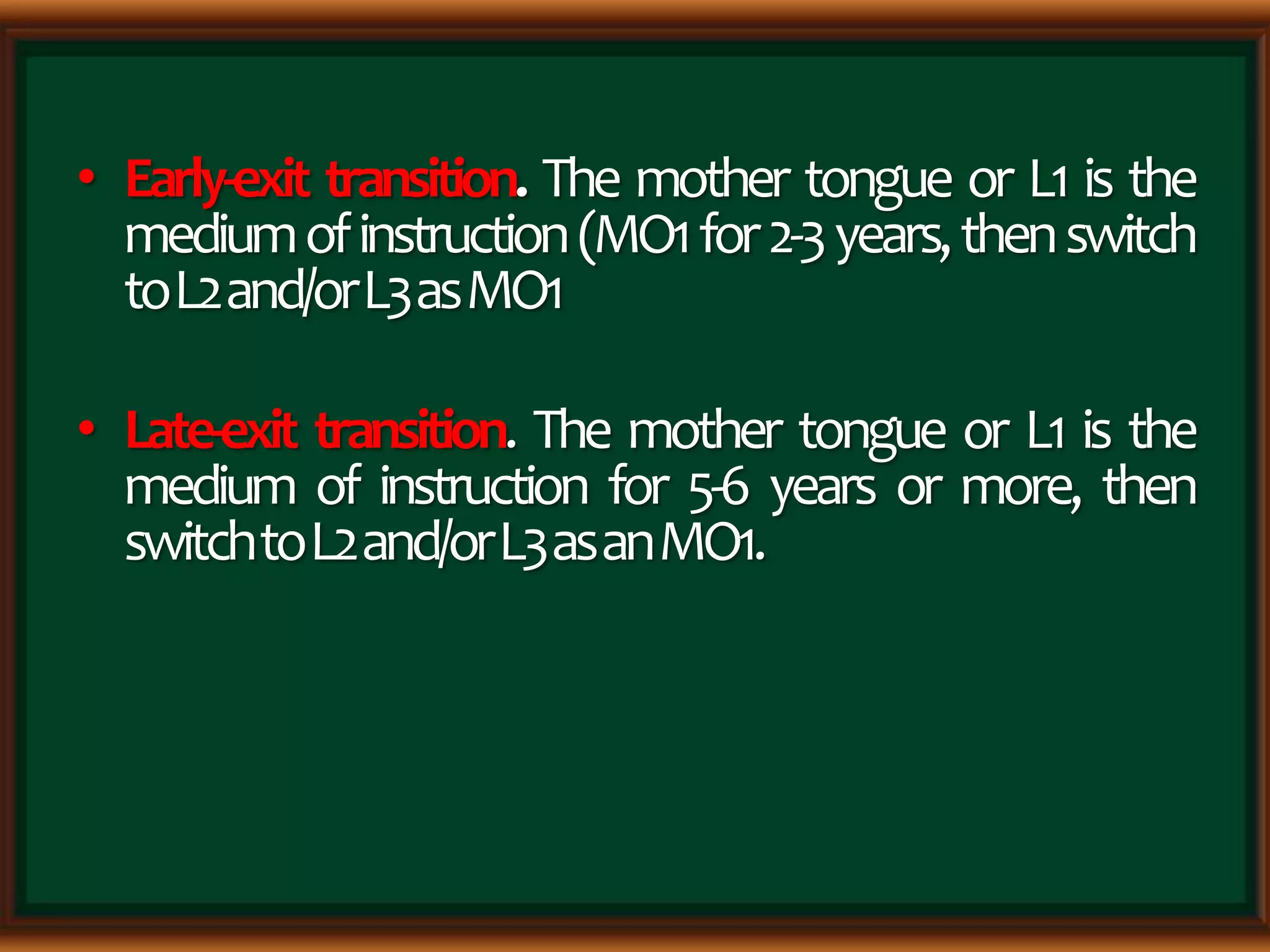 • Early-exit transition. The mother tongue or L1 is the
mediumofinstruction(MO1for2-3years,thenswitch
toL2and/orL3asMO1
• Late-exit transition. The mother tongue or L1 is the
medium of instruction for 5-6 years or more, then
switchtoL2and/orL3asanMO1.
 