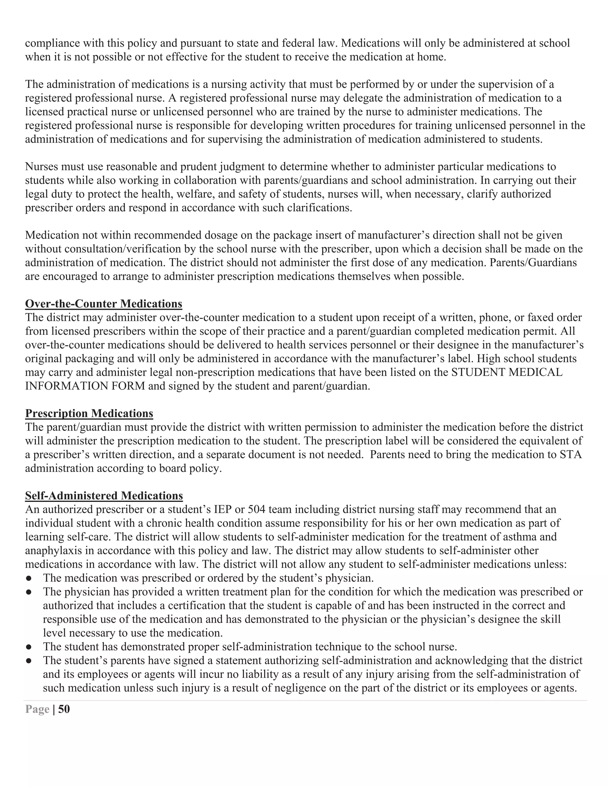 Page | 50
compliance with this policy and pursuant to state and federal law. Medications will only be administered at school
when it is not possible or not effective for the student to receive the medication at home.
The administration of medications is a nursing activity that must be performed by or under the supervision of a
registered professional nurse. A registered professional nurse may delegate the administration of medication to a
licensed practical nurse or unlicensed personnel who are trained by the nurse to administer medications. The
registered professional nurse is responsible for developing written procedures for training unlicensed personnel in the
administration of medications and for supervising the administration of medication administered to students.
Nurses must use reasonable and prudent judgment to determine whether to administer particular medications to
students while also working in collaboration with parents/guardians and school administration. In carrying out their
legal duty to protect the health, welfare, and safety of students, nurses will, when necessary, clarify authorized
prescriber orders and respond in accordance with such clarifications.
Medication not within recommended dosage on the package insert of manufacturer’s direction shall not be given
without consultation/verification by the school nurse with the prescriber, upon which a decision shall be made on the
administration of medication. The district should not administer the first dose of any medication. Parents/Guardians
are encouraged to arrange to administer prescription medications themselves when possible.
Over-the-Counter Medications
The district may administer over-the-counter medication to a student upon receipt of a written, phone, or faxed order
from licensed prescribers within the scope of their practice and a parent/guardian completed medication permit. All
over-the-counter medications should be delivered to health services personnel or their designee in the manufacturer’s
original packaging and will only be administered in accordance with the manufacturer’s label. High school students
may carry and administer legal non-prescription medications that have been listed on the STUDENT MEDICAL
INFORMATION FORM and signed by the student and parent/guardian.
Prescription Medications
The parent/guardian must provide the district with written permission to administer the medication before the district
will administer the prescription medication to the student. The prescription label will be considered the equivalent of
a prescriber’s written direction, and a separate document is not needed. Parents need to bring the medication to STA
administration according to board policy.
Self-Administered Medications
An authorized prescriber or a student’s IEP or 504 team including district nursing staff may recommend that an
individual student with a chronic health condition assume responsibility for his or her own medication as part of
learning self-care. The district will allow students to self-administer medication for the treatment of asthma and
anaphylaxis in accordance with this policy and law. The district may allow students to self-administer other
medications in accordance with law. The district will not allow any student to self-administer medications unless:
● The medication was prescribed or ordered by the student’s physician.
● The physician has provided a written treatment plan for the condition for which the medication was prescribed or
authorized that includes a certification that the student is capable of and has been instructed in the correct and
responsible use of the medication and has demonstrated to the physician or the physician’s designee the skill
level necessary to use the medication.
● The student has demonstrated proper self-administration technique to the school nurse.
● The student’s parents have signed a statement authorizing self-administration and acknowledging that the district
and its employees or agents will incur no liability as a result of any injury arising from the self-administration of
such medication unless such injury is a result of negligence on the part of the district or its employees or agents.
 