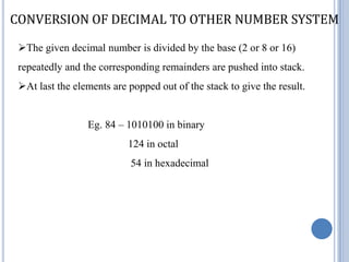 CONVERSION OF DECIMAL TO OTHER NUMBER SYSTEM

 The given decimal number is divided by the base (2 or 8 or 16)
 repeatedly and the corresponding remainders are pushed into stack.
 At last the elements are popped out of the stack to give the result.


                 Eg. 84 – 1010100 in binary
                           124 in octal
                            54 in hexadecimal
 
