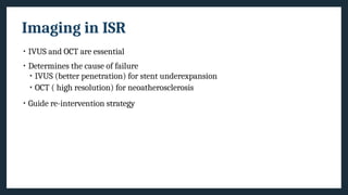 Imaging in ISR
• IVUS and OCT are essential
• Determines the cause of failure
• IVUS (better penetration) for stent underexpansion
• OCT ( high resolution) for neoatherosclerosis
• Guide re-intervention strategy
 