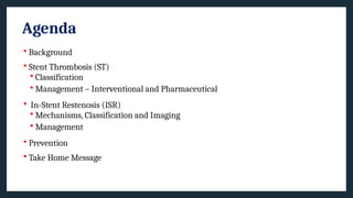 Agenda
 Background
 Stent Thrombosis (ST)
 Classification
 Management – Interventional and Pharmaceutical
 In-Stent Restenosis (ISR)
 Mechanisms, Classification and Imaging
 Management
 Prevention
 Take Home Message
 