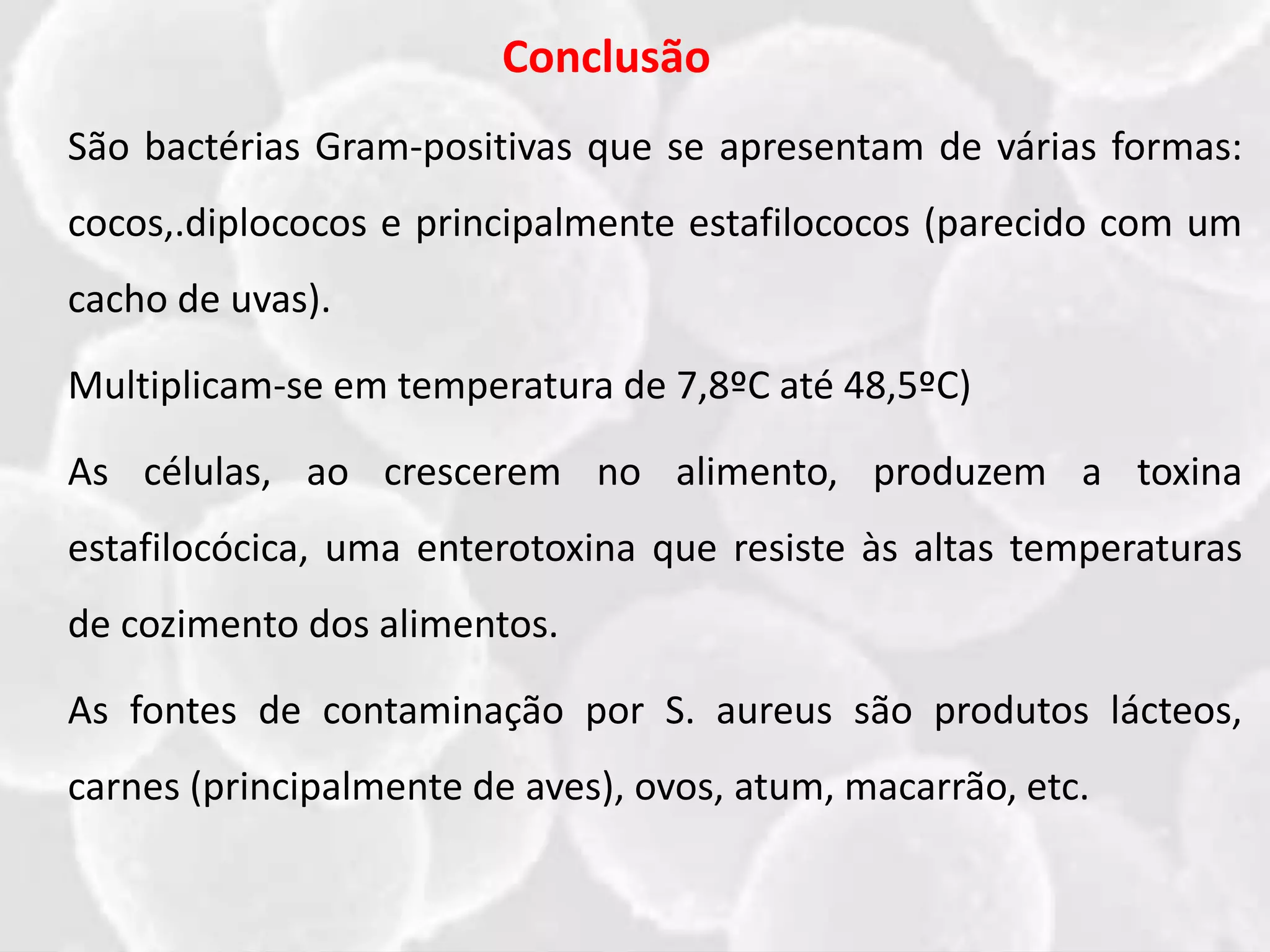 Conclusão
São bactérias Gram-positivas que se apresentam de várias formas:
cocos,.diplococos e principalmente estafilococos (parecido com um
cacho de uvas).
Multiplicam-se em temperatura de 7,8ºC até 48,5ºC)
As células, ao crescerem no alimento, produzem a toxina
estafilocócica, uma enterotoxina que resiste às altas temperaturas
de cozimento dos alimentos.
As fontes de contaminação por S. aureus são produtos lácteos,
carnes (principalmente de aves), ovos, atum, macarrão, etc.
 