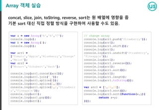 Array 객체 실습
concat, slice, join, toString, reverse, sort는 원 배열에 영향을 줌
기본 sort 대신 직접 정렬 방식을 구현하여 사용할 수도 있음.
var a = new Array('A','B','C');
console.log(a);
var b = new Array(2);
console.log(b);
var arr1 =
['Tomato','Apple','Blueberry','Orange'
,'Melon'];
var arr2 =
['Mozart','Schubert','Bach'];
console.log(arr1.concat(arr2));
console.log(arr1.join('_'));
console.log(arr1.splice(1));
console.log(arr1.splice(1,2));
console.log(arr1.splice(1,2,'Strawberr
y','Fineapple'));
console.log(arr1);
console.log(arr1.pop());
console.log(arr1);
// change array
console.log(arr1.push('Strawberry'));
console.log(arr1);
console.log(arr1.shift());
console.log(arr1);
console.log(arr1.unshift('Strawberry',
'Fineapple'));
console.log(arr1);
console.log(arr1.reverse());
console.log(arr1);
console.log(arr1.sort());
console.log(arr1);
console.log(arr1.length);
console.log(arr1.toString());
var arr3 = [5,10,25];
console.log(arr3.sort());
console.log(arr3.sort(function(x,y){
return x-y;
}));
 