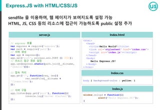 Express.JS with HTML/CSS/JS
// express 호출
var express = require('express');
var path = require('path');
// 서버 생성
var app = express();
app.set('port', process.env.PORT || 3000);
// 리소스 접근 경로 설정
app.use(express.static(path.join(__dirname,
'/public')));
// 접속 처리
app.get('/', function(req, res){
res.sendFile(__dirname +
'/index.html');
});
// 서버 구동
app.listen(app.get('port'), function(){
console.log('Server Started!');
});
sendfile 을 이용하여, 웹 페이지가 보여지도록 설정 가능
HTML, JS, CSS 등의 리소스에 접근이 가능하도록 public 설정 추가
<html>
<head>
<title>Hello World!</title>
<link rel='stylesheet' href='index.css'>
<script src='index.js'></script>
</head>
<body>
Hello Express.JS!
</body>
</html>
body { background-color : yellow; }
window.onload = function(){
alert('Hello Express.JS!');
}
Index.html
Index.css
Index.js
server.js
 