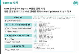 Express 설치
NPM 을 이용하여 Express 모듈을 설치 해 줌
샘플 및 연동 패키지의 쉬운 설치를 위해 express-generator 도 설치 필요
$ npm install express
Express 설치
$ npm install –g express-generator
Express-Generator 설치 및 샘플 생성
$ express myApp
$ cd myApp
프로젝트 이동 및 연계 패키지 설치
myApp$ npm install
myApp$ npm start
샘플 프로젝트 구동
 