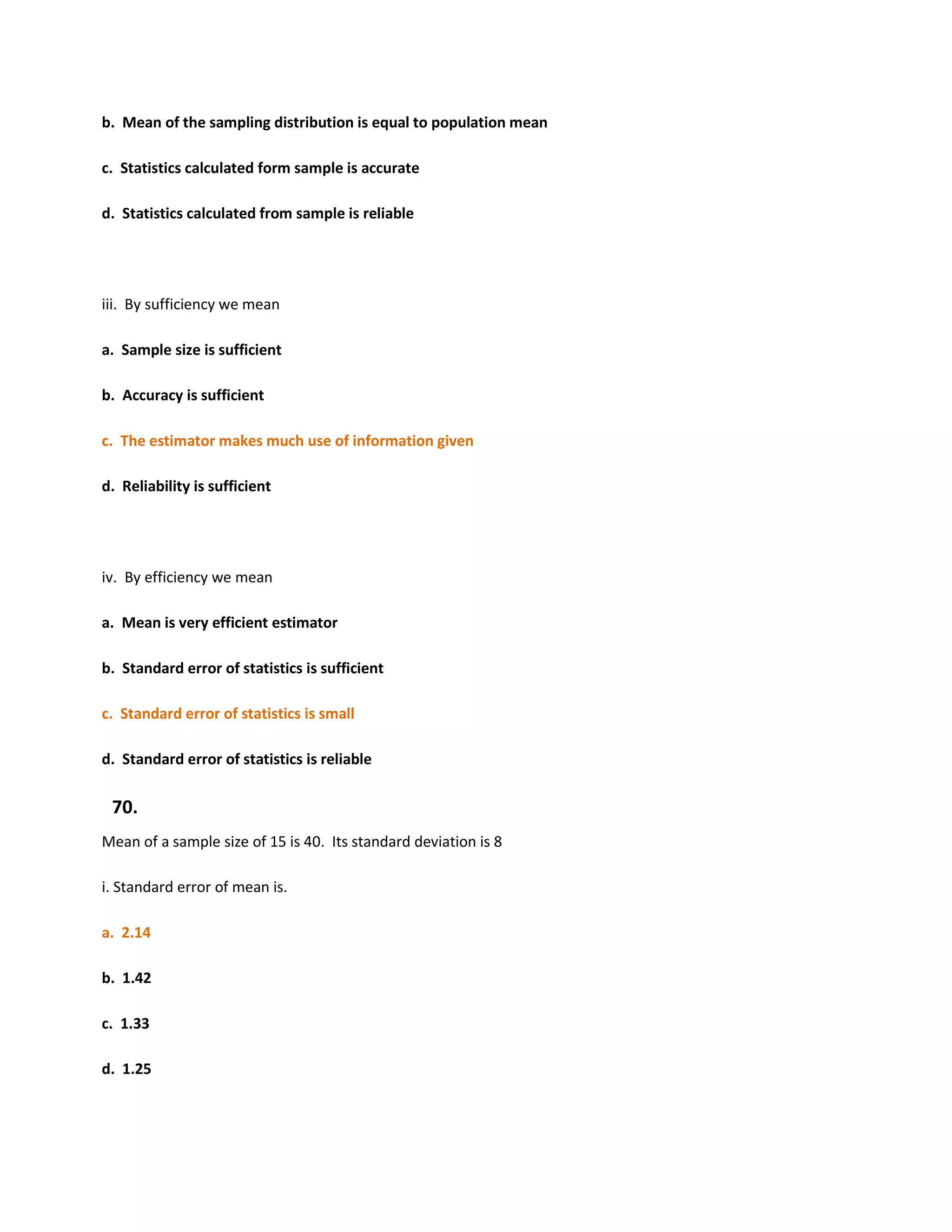 b. Mean of the sampling distribution is equal to population mean

c. Statistics calculated form sample is accurate

d. Statistics calculated from sample is reliable




iii. By sufficiency we mean

a. Sample size is sufficient

b. Accuracy is sufficient

c. The estimator makes much use of information given

d. Reliability is sufficient




iv. By efficiency we mean

a. Mean is very efficient estimator

b. Standard error of statistics is sufficient

c. Standard error of statistics is small

d. Standard error of statistics is reliable

 70.
Mean of a sample size of 15 is 40. Its standard deviation is 8

i. Standard error of mean is.

a. 2.14

b. 1.42

c. 1.33

d. 1.25
 