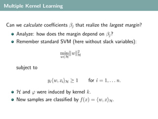 Multiple Kernel Learning


 Can we calculate coeﬃcients βj that realize the largest margin?
     Analyze: how does the margin depend on βj ?
     Remember standard SVM (here without slack variables):
                                    2
                          min w     H
                          w∈H


     subject to

                    yi w, xi   H   ≥1   for i = 1, . . . n.

     H and ϕ were induced by kernel k.
     New samples are classiﬁed by f (x) = w, x      H.
 