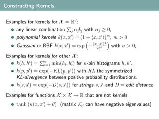 Constructing Kernels


Examples for kernels for X = Rd :
    any linear combination j αj kj with αj ≥ 0,
    polynomial kernels k(x, x ) = (1 + x, x )m , m > 0
                                         x−x     2
     Gaussian or RBF k(x, x ) = exp −     2σ 2
                                                     with σ > 0,
Examples for kernels for other X :
    k(h, h ) = n min(hi , hi ) for n-bin histograms h, h .
                 i=1
    k(p, p ) = exp(−KL(p, p )) with KL the symmetrized
    KL-divergence between positive probability distributions.
    k(s, s ) = exp(−D(s, s )) for strings s, s and D = edit distance
Examples for functions X × X → R that are not kernels:
     tanh (κ x, x + θ) (matrix Kĳ can have negative eigenvalues)
 