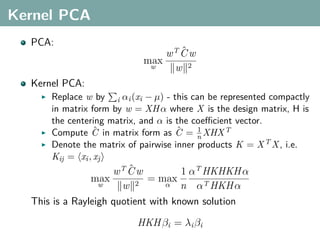 Kernel PCA
  PCA:
                                   ˆ
                                wT C w
                            max
                             w   w 2
  Kernel PCA:
      Replace w by i αi (xi − µ) - this can be represented compactly
      in matrix form by w = XH α where X is the design matrix, H is
      the centering matrix, and α is the coeﬃcient vector.
                 ˆ                   ˆ    1
      Compute C in matrix form as C = n XHX T
      Denote the matrix of pairwise inner products K = X T X , i.e.
      Kij = xi , xj
                         ˆ
                     wT C w          1 αT HKHKH α
                max          = max
                 w     w 2       α n αT HKH α

  This is a Rayleigh quotient with known solution

                          HKH βi = λi βi
 