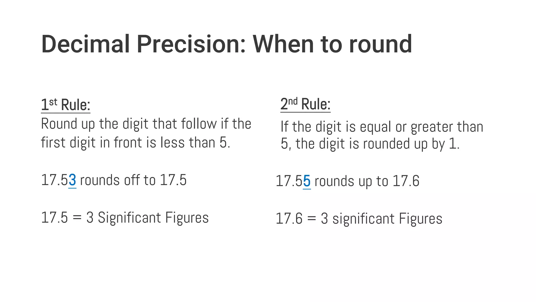 Decimal Precision: When to round
1st Rule:
Round up the digit that follow if the
first digit in front is less than 5.
17.53 rounds off to 17.5
17.5 = 3 Significant Figures
2nd Rule:
If the digit is equal or greater than
5, the digit is rounded up by 1.
17.55 rounds up to 17.6
17.6 = 3 significant Figures
 