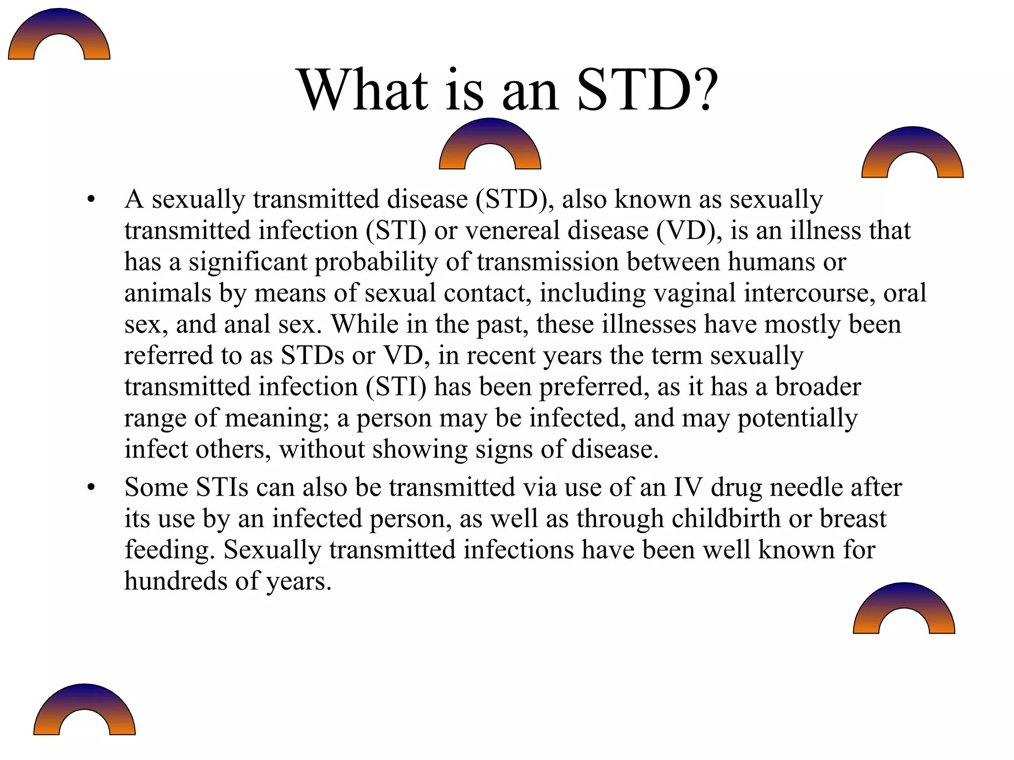 What is an STD?
• A sexually transmitted disease (STD), also known as sexually
  transmitted infection (STI) or venereal disease (VD), is an illness that
  has a significant probability of transmission between humans or
  animals by means of sexual contact, including vaginal intercourse, oral
  sex, and anal sex. While in the past, these illnesses have mostly been
  referred to as STDs or VD, in recent years the term sexually
  transmitted infection (STI) has been preferred, as it has a broader
  range of meaning; a person may be infected, and may potentially
  infect others, without showing signs of disease.
• Some STIs can also be transmitted via use of an IV drug needle after
  its use by an infected person, as well as through childbirth or breast
  feeding. Sexually transmitted infections have been well known for
  hundreds of years.
 