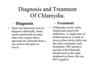 Diagnosis and Treatment
            Of Chlamydia.
   – Diagnosis                       – Treatment
• There are laboratory tests to   • Chlamydia can be easily
  diagnose chlamydia. Some          treated and cured with
  can be performed on urine,        antibiotics. A single dose of
  other tests require that a        azithromycin or a week of
  specimen be collected from a      doxycycline (twice daily) are
  site such as the penis or         the most commonly used
  cervix.                           treatments. HIV-positive
                                    persons with chlamydia
                                    should receive the same
                                    treatment as those who are
                                    HIV negative.
 
