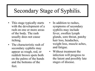 Secondary Stage of Syphilis.
• This stage typically starts   • In addition to rashes,
  with the development of a       symptoms of secondary
  rash on one or more areas       syphilis may include
  of the body. The rash           fever, swollen lymph
  usually does not cause          glands, sore throat, patchy
  itching.                        hair loss, headaches,
• The characteristic rash of      weight loss, muscle aches,
  secondary syphilis may          and fatigue.
  appear as rough, red, or      • Without treatment the
  reddish brown spots both        infection will progress to
  on the palms of the hands       the latent and possibly late
  and the bottoms of the          stages of disease.
  feet.
 