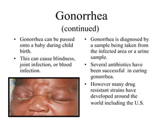 Gonorrhea
                    (continued)
• Gonorrhea can be passed     • Gonorrhea is diagnosed by
  onto a baby during child      a sample being taken from
  birth.                        the infected area or a urine
• This can cause blindness,     sample.
  joint infection, or blood   • Several antibiotics have
  infection.                    been successful in curing
                                gonorrhea.
                              • However many drug
                                resistant strains have
                                developed around the
                                world including the U.S.
 