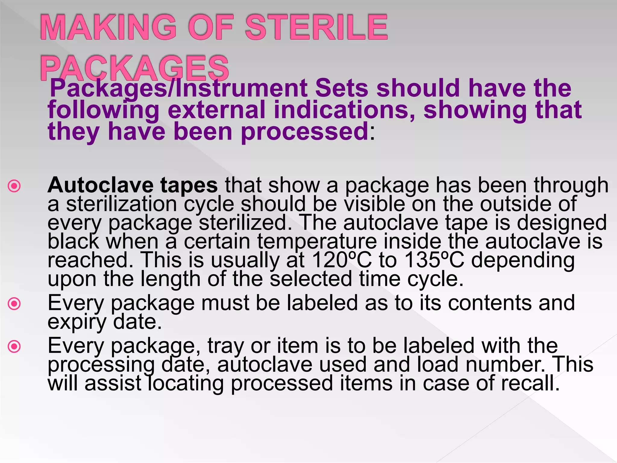 Packages/Instrument Sets should have the
following external indications, showing that
they have been processed:
 Autoclave tapes that show a package has been through
a sterilization cycle should be visible on the outside of
every package sterilized. The autoclave tape is designed
black when a certain temperature inside the autoclave is
reached. This is usually at 120ºC to 135ºC depending
upon the length of the selected time cycle.
 Every package must be labeled as to its contents and
expiry date.
 Every package, tray or item is to be labeled with the
processing date, autoclave used and load number. This
will assist locating processed items in case of recall.
 