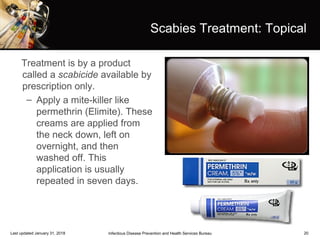 20
Scabies Treatment: Topical
Treatment is by a product
called a scabicide available by
prescription only.
– Apply a mite-killer like
permethrin (Elimite). These
creams are applied from
the neck down, left on
overnight, and then
washed off. This
application is usually
repeated in seven days.
Infectious Disease Prevention and Health Services BureauLast updated January 31, 2018
 