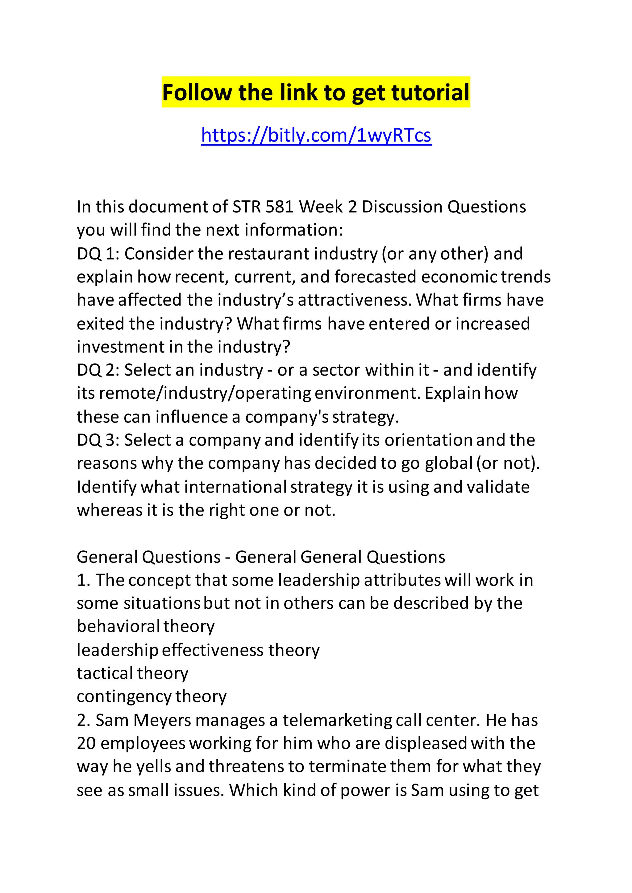 Follow the link to get tutorial 
https://bitly.com/1wyRTcs 
In this document of STR 581 Week 2 Discussion Questions 
you will find the next information: 
DQ 1: Consider the restaurant industry (or any other) and 
explain how recent, current, and forecasted economic trends 
have affected the industry’s attractiveness. What firms have 
exited the industry? What firms have entered or increased 
investment in the industry? 
DQ 2: Select an industry - or a sector within it - and identify 
its remote/industry/operating environment. Explain how 
these can influence a company's strategy. 
DQ 3: Select a company and identify its orientation and the 
reasons why the company has decided to go global (or not). 
Identify what international strategy it is using and validate 
whereas it is the right one or not. 
General Questions - General General Questions 
1. The concept that some leadership attributes will work in 
some situations but not in others can be described by the 
behavioral theory 
leadership effectiveness theory 
tactical theory 
contingency theory 
2. Sam Meyers manages a telemarketing call center. He has 
20 employees working for him who are displeased with the 
way he yells and threatens to terminate them for what they 
see as small issues. Which kind of power is Sam using to get 
 