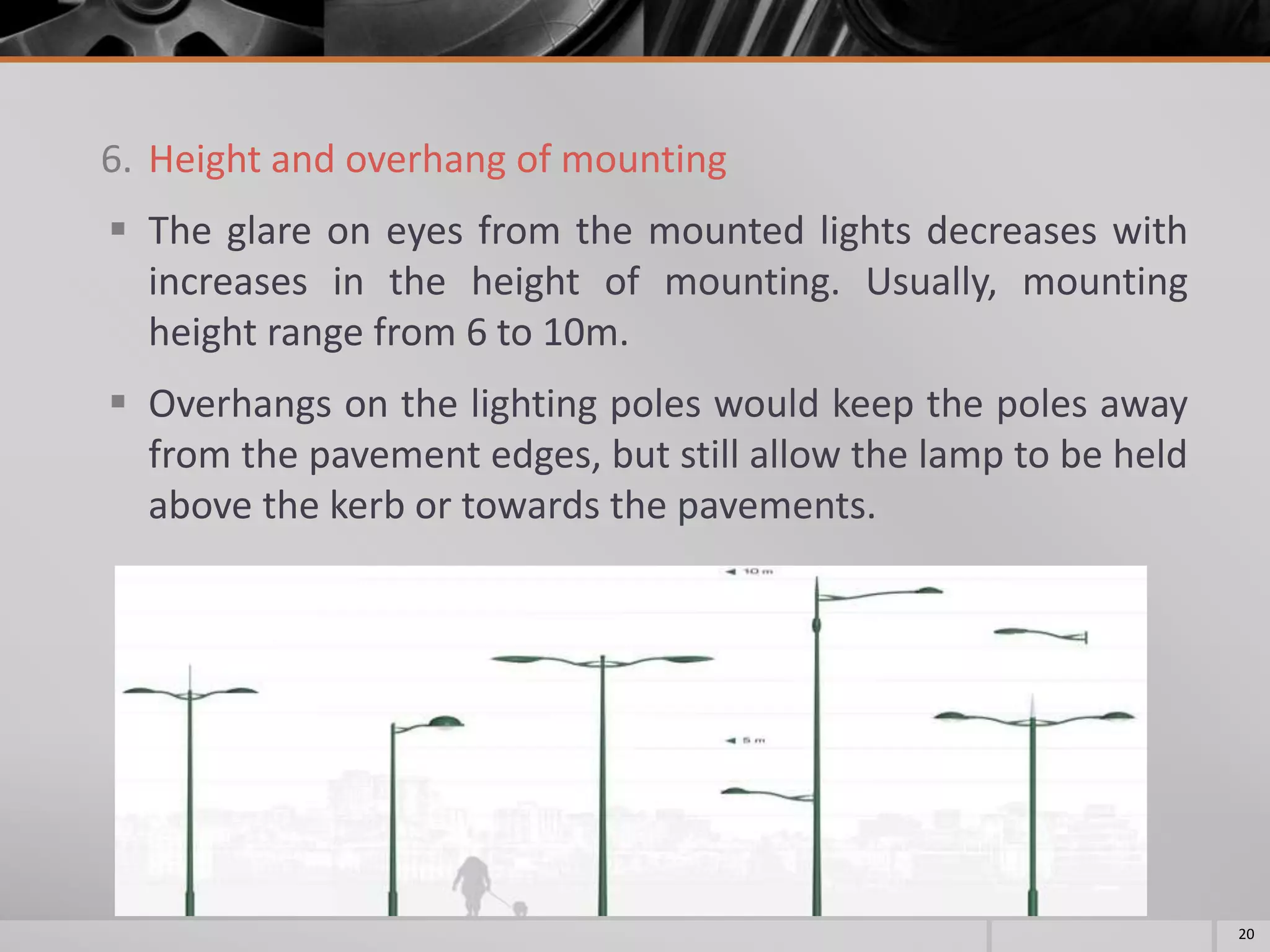 6. Height and overhang of mounting
 The glare on eyes from the mounted lights decreases with
increases in the height of mounting. Usually, mounting
height range from 6 to 10m.
 Overhangs on the lighting poles would keep the poles away
from the pavement edges, but still allow the lamp to be held
above the kerb or towards the pavements.
20
 