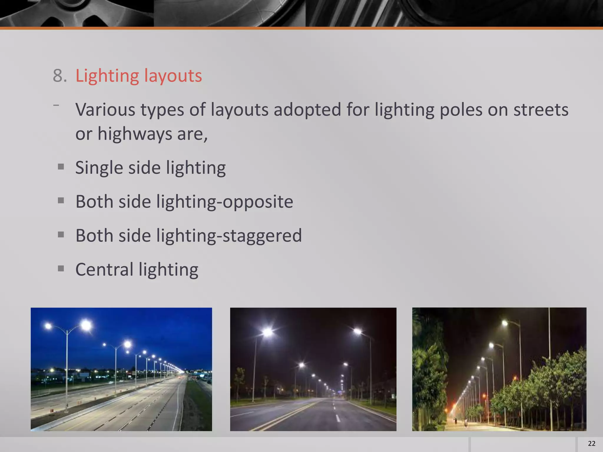 8. Lighting layouts
⁻ Various types of layouts adopted for lighting poles on streets
or highways are,
 Single side lighting
 Both side lighting-opposite
 Both side lighting-staggered
 Central lighting
22
 