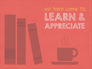 we have come to

LEARN &
APPRECIATE

 