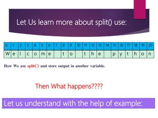 Let Us learn more about split() use:
0 1 2 3 4 5 6 7 8 9 10 11 12 13 14 15 16 17 18 19 20
W e l c o m e t o t h e p y t h o n
How We use split() and store output in another variable.
Then What happens????
Let us understand with the help of example:
 