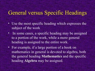 General versus Specific Headings   Use the most specific heading which expresses the subject of the work In some cases, a specific heading may be assigned to a portion of the work, while a more general heading is assigned to the entire work.   For example, if a large portion of a book on mathematics in general is devoted to algebra, both the general heading  Mathematics  and the specific heading  Algebra  may be assigned.   