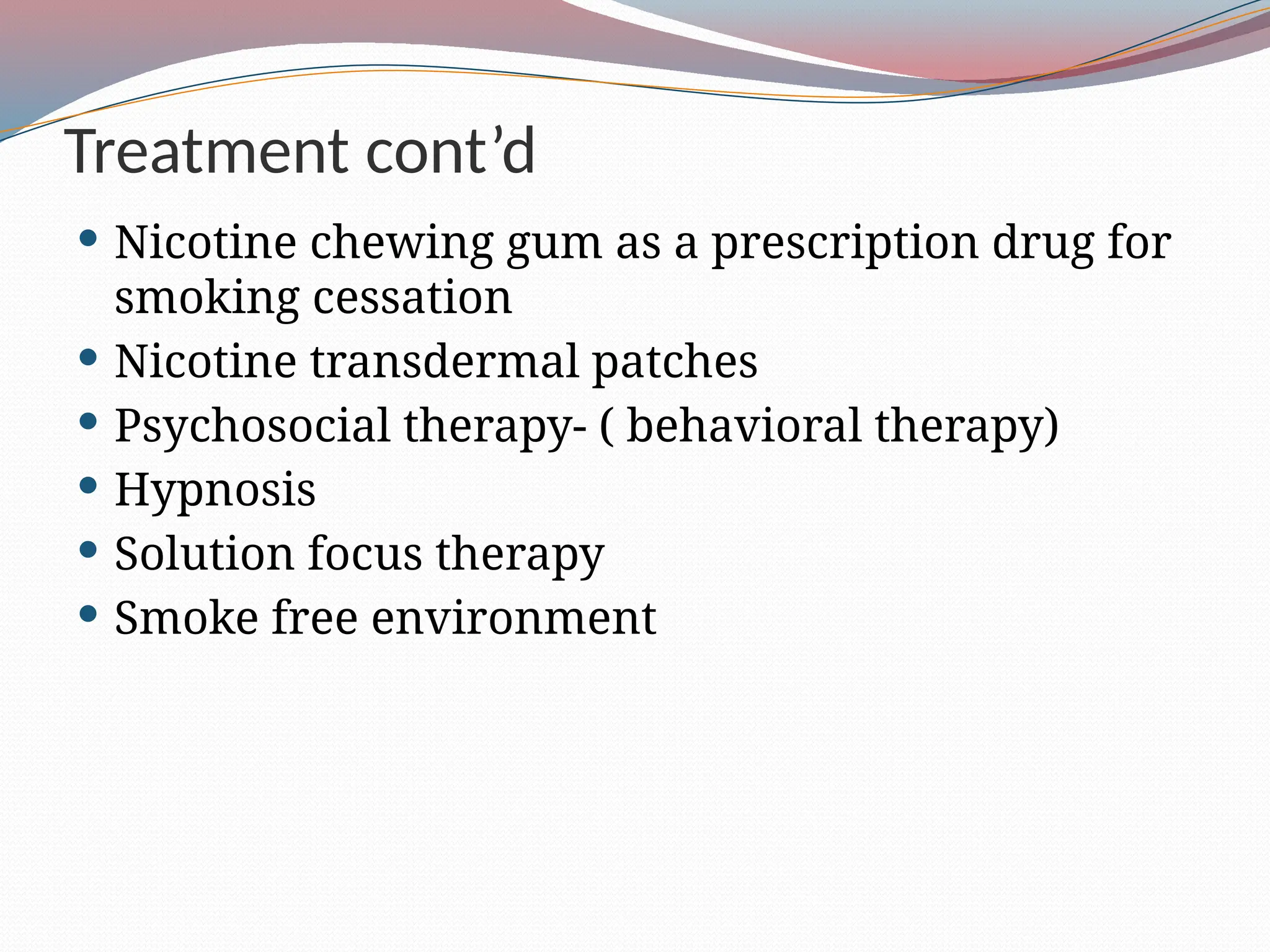 Treatment cont’d
 Nicotine chewing gum as a prescription drug for
smoking cessation
 Nicotine transdermal patches
 Psychosocial therapy- ( behavioral therapy)
 Hypnosis
 Solution focus therapy
 Smoke free environment
 