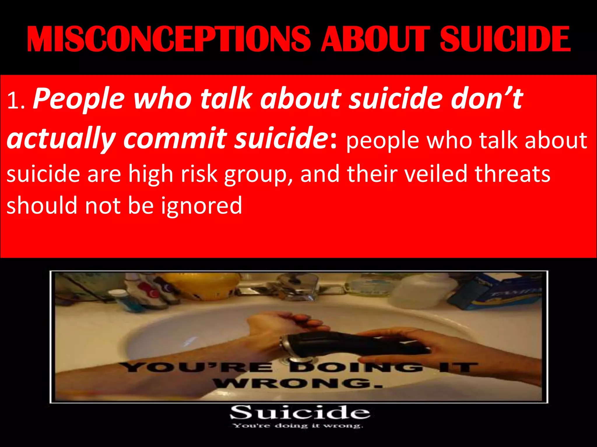 MISCONCEPTIONS ABOUT SUICIDE
1. People who talk about suicide don’t
actually commit suicide: people who talk about
suicide are high risk group, and their veiled threats
should not be ignored

 
