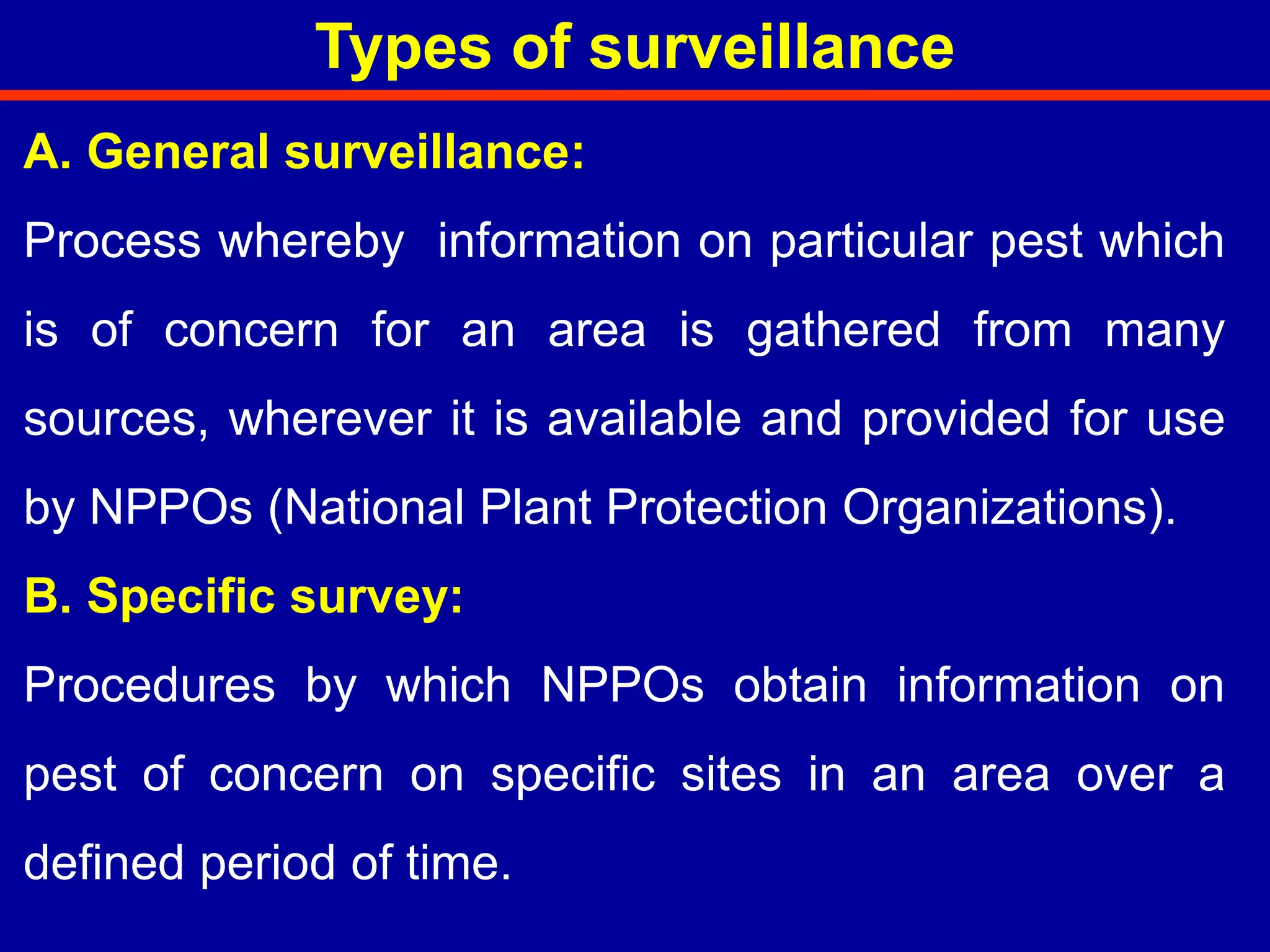 A. General surveillance:
Process whereby information on particular pest which
is of concern for an area is gathered from many
sources, wherever it is available and provided for use
by NPPOs (National Plant Protection Organizations).
B. Specific survey:
Procedures by which NPPOs obtain information on
pest of concern on specific sites in an area over a
defined period of time.
Types of surveillance
 