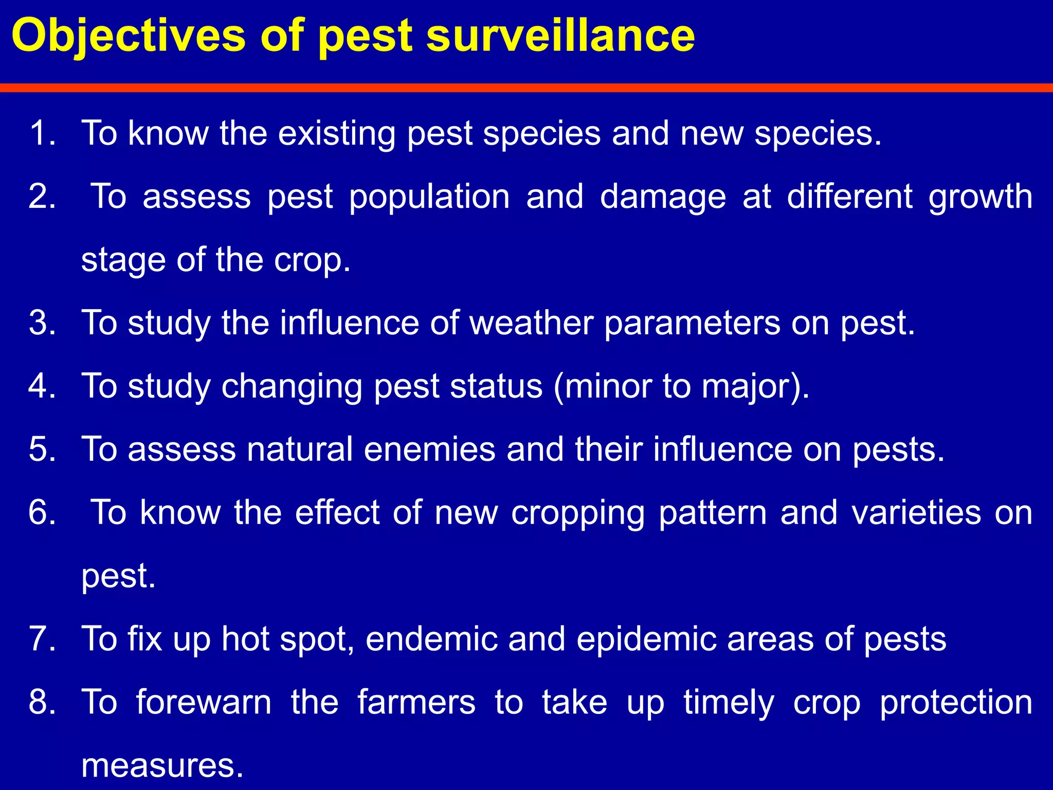 1. To know the existing pest species and new species.
2. To assess pest population and damage at different growth
stage of the crop.
3. To study the influence of weather parameters on pest.
4. To study changing pest status (minor to major).
5. To assess natural enemies and their influence on pests.
6. To know the effect of new cropping pattern and varieties on
pest.
7. To fix up hot spot, endemic and epidemic areas of pests
8. To forewarn the farmers to take up timely crop protection
measures.
Objectives of pest surveillance
 