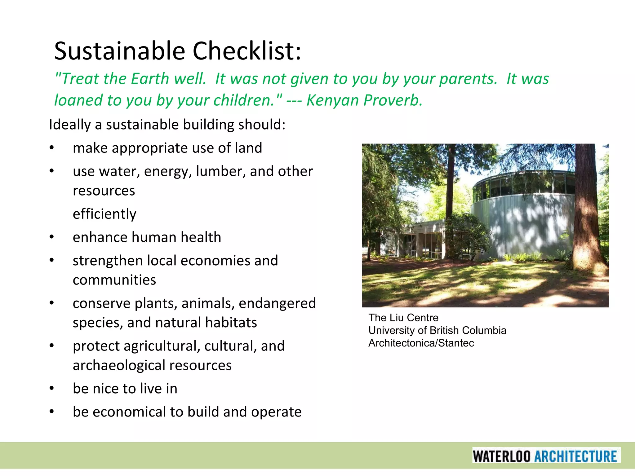 Sustainable Checklist: &quot;Treat the Earth well.  It was not given to you by your parents.  It was loaned to you by your children.&quot; --- Kenyan Proverb. Ideally a sustainable building should: make appropriate use of land use water, energy, lumber, and other resources efficiently enhance human health strengthen local economies and communities conserve plants, animals, endangered species, and natural habitats protect agricultural, cultural, and archaeological resources be nice to live in be economical to build and operate The Liu Centre University of British Columbia Architectonica/Stantec 
