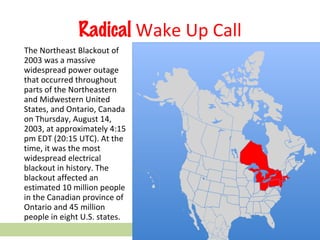 Radical  Wake Up Call The Northeast Blackout of 2003 was a massive widespread power outage that occurred throughout parts of the Northeastern and Midwestern United States, and Ontario, Canada on Thursday, August 14, 2003, at approximately 4:15 pm EDT (20:15 UTC). At the time, it was the most widespread electrical blackout in history. The blackout affected an estimated 10 million people in the Canadian province of Ontario and 45 million people in eight U.S. states. 