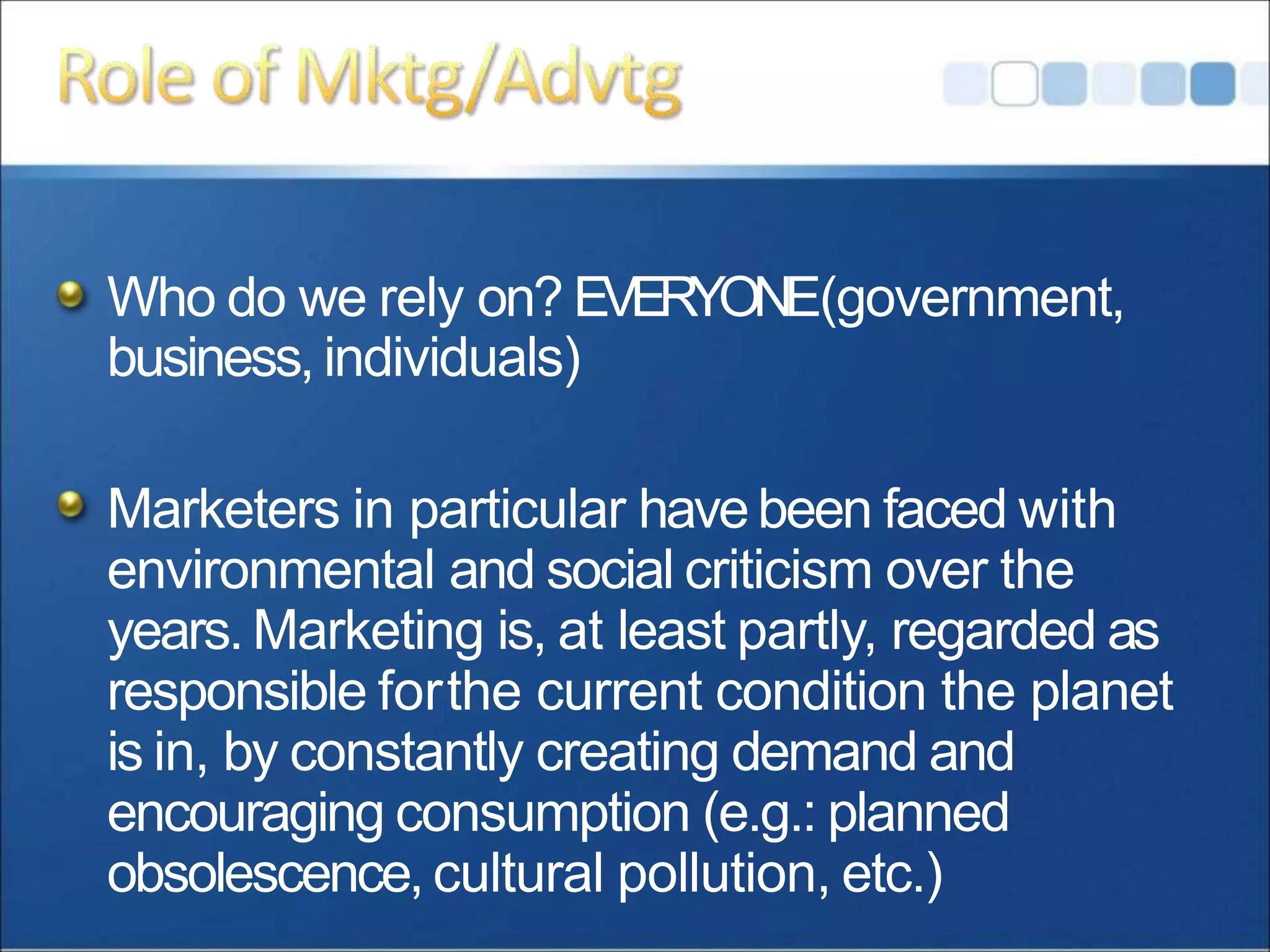 Who do we rely on? EVERYONE(government,
business, individuals)
Marketers in particular havebeen faced with
environmental and social criticism over the
years. Marketing is, at least partly, regarded as
responsible forthe current condition the planet
is in, by constantly creating demand and
encouraging consumption (e.g.: planned
obsolescence, cultural pollution, etc.)
 